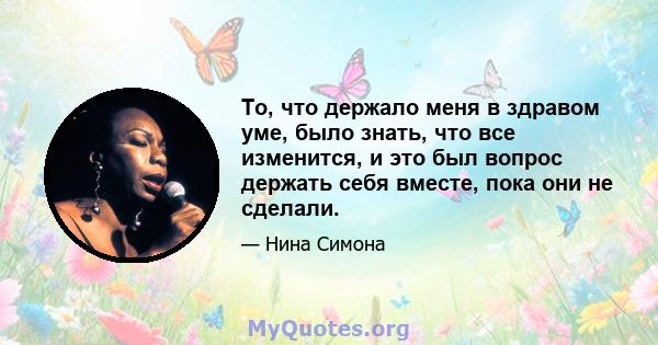 То, что держало меня в здравом уме, было знать, что все изменится, и это был вопрос держать себя вместе, пока они не сделали.