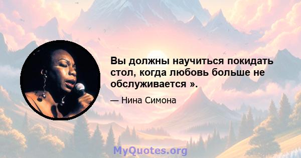 Вы должны научиться покидать стол, когда любовь больше не обслуживается ».