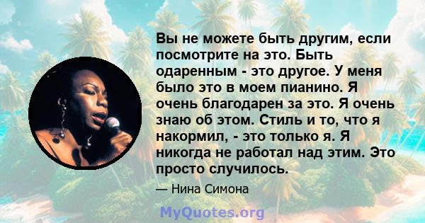 Вы не можете быть другим, если посмотрите на это. Быть одаренным - это другое. У меня было это в моем пианино. Я очень благодарен за это. Я очень знаю об этом. Стиль и то, что я накормил, - это только я. Я никогда не