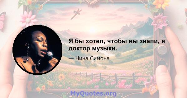 Я бы хотел, чтобы вы знали, я доктор музыки.