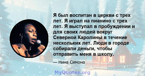 Я был воспитан в церкви с трех лет. Я играл на пианино с трех лет. Я выступал в пробуждении и для своих людей вокруг Северной Каролины в течение нескольких лет. Люди в городе собирали деньги, чтобы отправить меня в