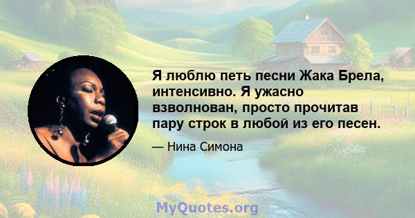 Я люблю петь песни Жака Брела, интенсивно. Я ужасно взволнован, просто прочитав пару строк в любой из его песен.