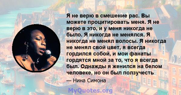 Я не верю в смешение рас. Вы можете процитировать меня. Я не верю в это, и у меня никогда не было. Я никогда не менялся. Я никогда не менял волосы. Я никогда не менял свой цвет, я всегда гордился собой, и мои фанаты