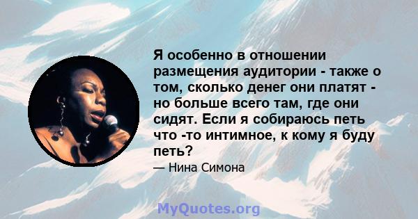 Я особенно в отношении размещения аудитории - также о том, сколько денег они платят - но больше всего там, где они сидят. Если я собираюсь петь что -то интимное, к кому я буду петь?