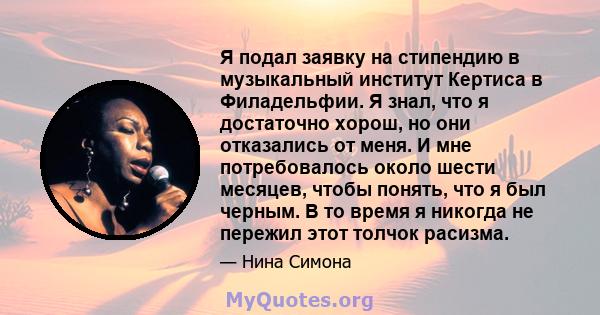 Я подал заявку на стипендию в музыкальный институт Кертиса в Филадельфии. Я знал, что я достаточно хорош, но они отказались от меня. И мне потребовалось около шести месяцев, чтобы понять, что я был черным. В то время я