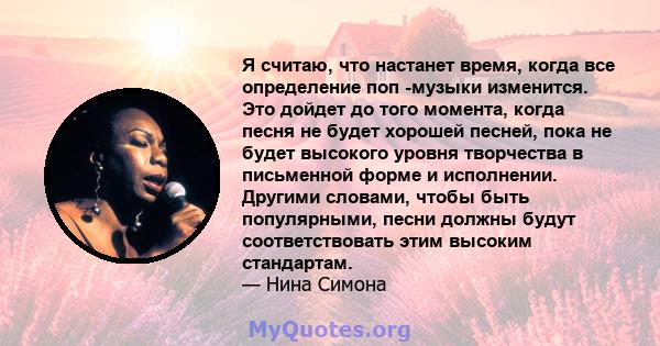 Я считаю, что настанет время, когда все определение поп -музыки изменится. Это дойдет до того момента, когда песня не будет хорошей песней, пока не будет высокого уровня творчества в письменной форме и исполнении.