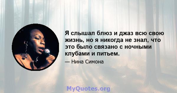 Я слышал блюз и джаз всю свою жизнь, но я никогда не знал, что это было связано с ночными клубами и питьем.