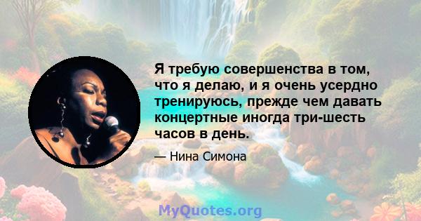 Я требую совершенства в том, что я делаю, и я очень усердно тренируюсь, прежде чем давать концертные иногда три-шесть часов в день.