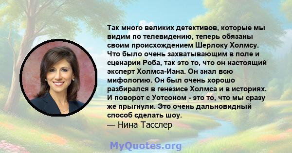 Так много великих детективов, которые мы видим по телевидению, теперь обязаны своим происхождением Шерлоку Холмсу. Что было очень захватывающим в поле и сценарии Роба, так это то, что он настоящий эксперт Холмса-Иана.