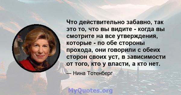 Что действительно забавно, так это то, что вы видите - когда вы смотрите на все утверждения, которые - по обе стороны прохода, они говорили с обеих сторон своих уст, в зависимости от того, кто у власти, а кто нет.