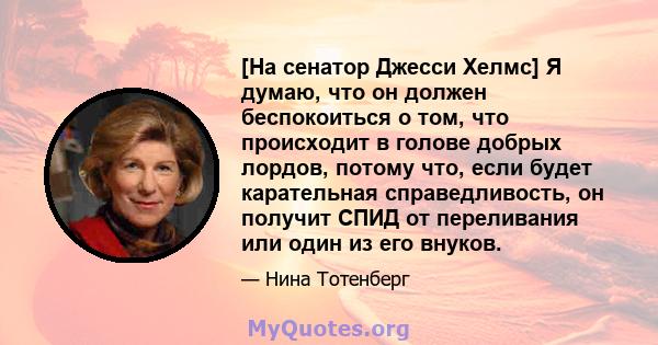 [На сенатор Джесси Хелмс] Я думаю, что он должен беспокоиться о том, что происходит в голове добрых лордов, потому что, если будет карательная справедливость, он получит СПИД от переливания или один из его внуков.