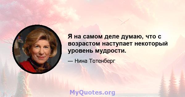 Я на самом деле думаю, что с возрастом наступает некоторый уровень мудрости.