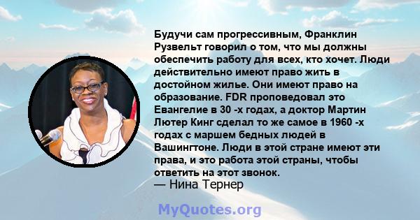 Будучи сам прогрессивным, Франклин Рузвельт говорил о том, что мы должны обеспечить работу для всех, кто хочет. Люди действительно имеют право жить в достойном жилье. Они имеют право на образование. FDR проповедовал это 