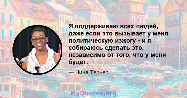 Я поддерживаю всех людей, даже если это вызывает у меня политическую изжогу - и я собираюсь сделать это, независимо от того, что у меня будет.