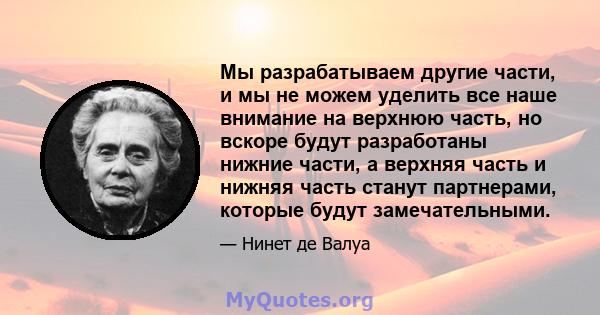 Мы разрабатываем другие части, и мы не можем уделить все наше внимание на верхнюю часть, но вскоре будут разработаны нижние части, а верхняя часть и нижняя часть станут партнерами, которые будут замечательными.