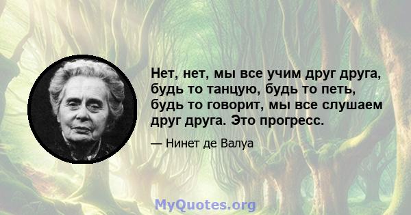 Нет, нет, мы все учим друг друга, будь то танцую, будь то петь, будь то говорит, мы все слушаем друг друга. Это прогресс.