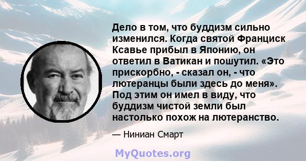 Дело в том, что буддизм сильно изменился. Когда святой Франциск Ксавье прибыл в Японию, он ответил в Ватикан и пошутил. «Это прискорбно, - сказал он, - что лютеранцы были здесь до меня». Под этим он имел в виду, что