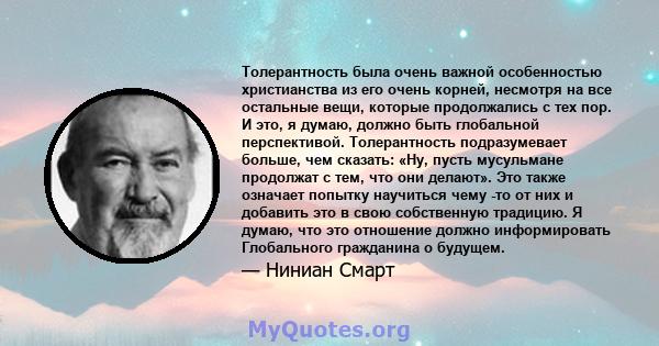 Толерантность была очень важной особенностью христианства из его очень корней, несмотря на все остальные вещи, которые продолжались с тех пор. И это, я думаю, должно быть глобальной перспективой. Толерантность