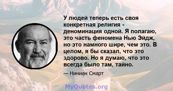 У людей теперь есть своя конкретная религия - деноминация одной. Я полагаю, это часть феномена Нью Эйдж, но это намного шире, чем это. В целом, я бы сказал, что это здорово. Но я думаю, что это всегда было там, тайно.