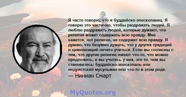 Я часто говорю, что я буддийско-эпископанец. Я говорю это частично, чтобы раздражать людей. Я люблю раздражать людей, которые думают, что религия может содержать всю правду. Мне кажется, нет религии, не содержит всю