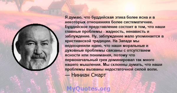 Я думаю, что буддийская этика более ясна и в некоторых отношениях более систематичнее. Буддийское представление состоит в том, что наши главные проблемы - жадность, ненависть и заблуждение. Ну, заблуждение мало