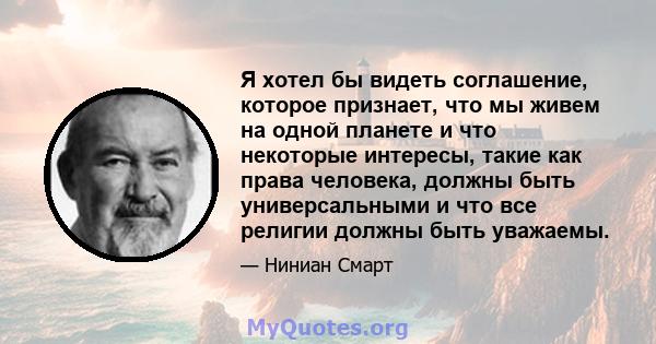 Я хотел бы видеть соглашение, которое признает, что мы живем на одной планете и что некоторые интересы, такие как права человека, должны быть универсальными и что все религии должны быть уважаемы.