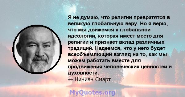 Я не думаю, что религии превратятся в великую глобальную веру. Но я верю, что мы движемся к глобальной идеологии, которая имеет место для религии и признает вклад различных традиций. Надеемся, что у него будет