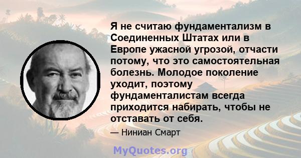 Я не считаю фундаментализм в Соединенных Штатах или в Европе ужасной угрозой, отчасти потому, что это самостоятельная болезнь. Молодое поколение уходит, поэтому фундаменталистам всегда приходится набирать, чтобы не