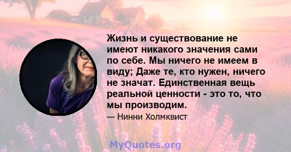 Жизнь и существование не имеют никакого значения сами по себе. Мы ничего не имеем в виду; Даже те, кто нужен, ничего не значат. Единственная вещь реальной ценности - это то, что мы производим.