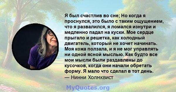 Я был счастлив во сне; Но когда я проснулся, это было с таким ощущением, что я развалился, я ломался изнутри и медленно падал на куски. Мое сердце прыгало и решетка, как холодный двигатель, который не хочет начинать.