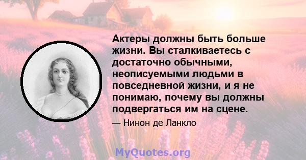 Актеры должны быть больше жизни. Вы сталкиваетесь с достаточно обычными, неописуемыми людьми в повседневной жизни, и я не понимаю, почему вы должны подвергаться им на сцене.