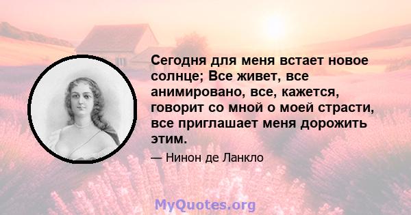 Сегодня для меня встает новое солнце; Все живет, все анимировано, все, кажется, говорит со мной о моей страсти, все приглашает меня дорожить этим.