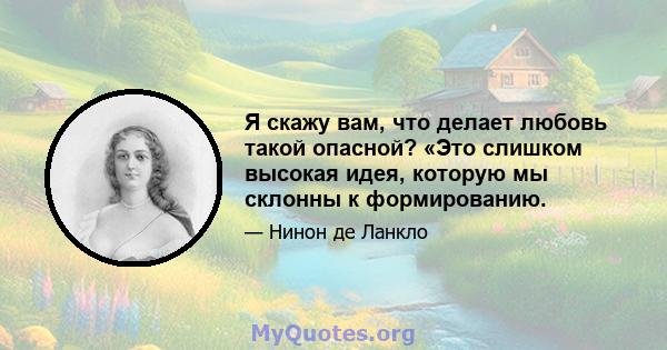 Я скажу вам, что делает любовь такой опасной? «Это слишком высокая идея, которую мы склонны к формированию.