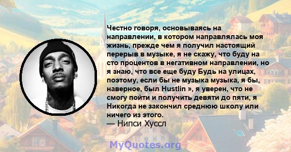 Честно говоря, основываясь на направлении, в котором направлялась моя жизнь, прежде чем я получил настоящий перерыв в музыке, я не скажу, что буду на сто процентов в негативном направлении, но я знаю, что все еще буду