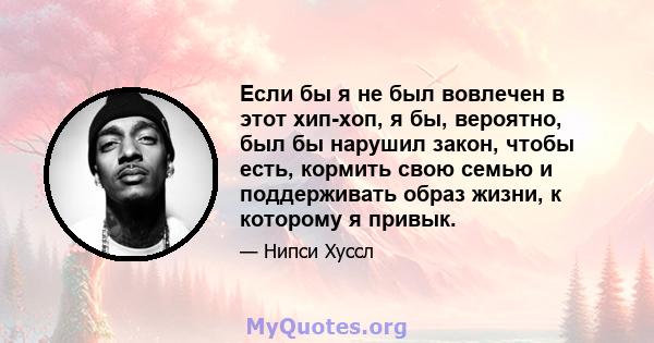 Если бы я не был вовлечен в этот хип-хоп, я бы, вероятно, был бы нарушил закон, чтобы есть, кормить свою семью и поддерживать образ жизни, к которому я привык.