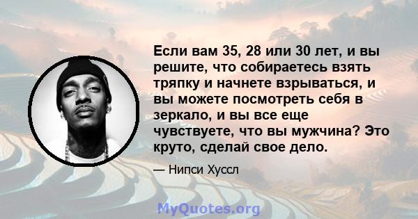 Если вам 35, 28 или 30 лет, и вы решите, что собираетесь взять тряпку и начнете взрываться, и вы можете посмотреть себя в зеркало, и вы все еще чувствуете, что вы мужчина? Это круто, сделай свое дело.