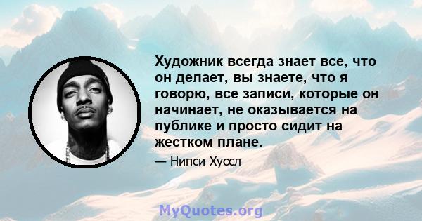 Художник всегда знает все, что он делает, вы знаете, что я говорю, все записи, которые он начинает, не оказывается на публике и просто сидит на жестком плане.