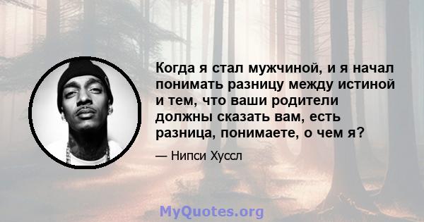 Когда я стал мужчиной, и я начал понимать разницу между истиной и тем, что ваши родители должны сказать вам, есть разница, понимаете, о чем я?