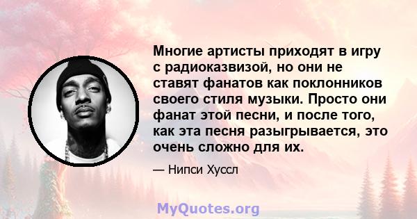 Многие артисты приходят в игру с радиоказвизой, но они не ставят фанатов как поклонников своего стиля музыки. Просто они фанат этой песни, и после того, как эта песня разыгрывается, это очень сложно для их.