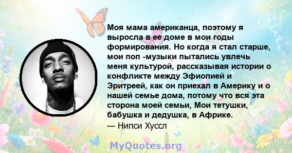 Моя мама американца, поэтому я выросла в ее доме в мои годы формирования. Но когда я стал старше, мои поп -музыки пытались увлечь меня культурой, рассказывая истории о конфликте между Эфиопией и Эритреей, как он приехал 