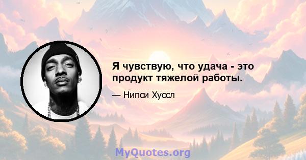 Я чувствую, что удача - это продукт тяжелой работы.