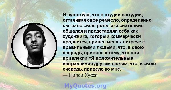 Я чувствую, что в студии в студии, оттачивая свое ремесло, определенно сыграло свою роль, я сознательно общался и представлял себя как художника, который коммерчески продается, привел меня к встрече с правильными