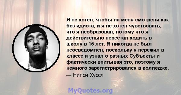 Я не хотел, чтобы на меня смотрели как без идиота, и я не хотел чувствовать, что я необразован, потому что я действительно перестал ходить в школу в 15 лет. Я никогда не был неосведомлен, поскольку я пережил в классе и