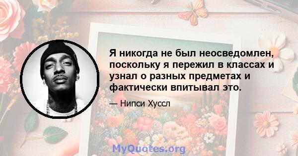 Я никогда не был неосведомлен, поскольку я пережил в классах и узнал о разных предметах и ​​фактически впитывал это.