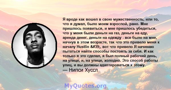 Я вроде как вошел в свою мужественность, или то, что я думал, было моим взрослой, рано. Мне пришлось появиться, и мне пришлось убедиться, что у меня были деньги на газ, деньги на еду, аренда денег, деньги на одежду -