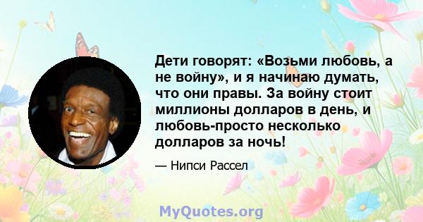 Дети говорят: «Возьми любовь, а не войну», и я начинаю думать, что они правы. За войну стоит миллионы долларов в день, и любовь-просто несколько долларов за ночь!