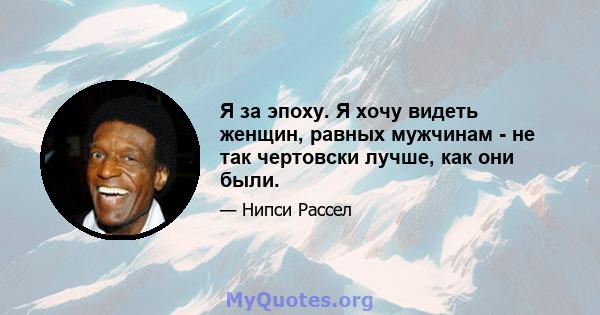 Я за эпоху. Я хочу видеть женщин, равных мужчинам - не так чертовски лучше, как они были.