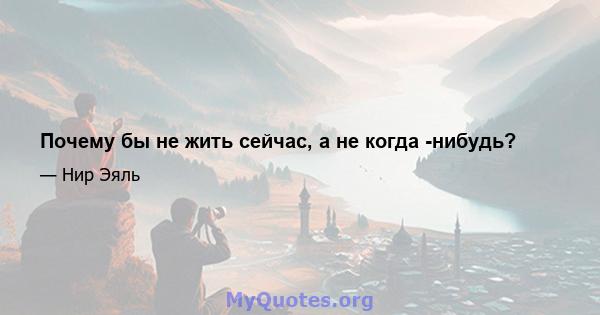 Почему бы не жить сейчас, а не когда -нибудь?