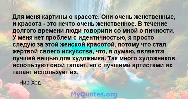 Для меня картины о красоте. Они очень женственные, и красота - это нечто очень женственное. В течение долгого времени люди говорили со мной о личности. У меня нет проблем с идентичностью, я просто следую за этой женской 