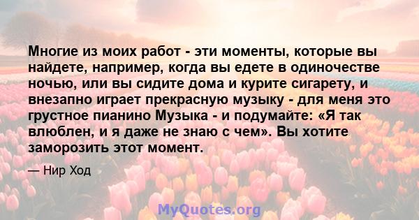 Многие из моих работ - эти моменты, которые вы найдете, например, когда вы едете в одиночестве ночью, или вы сидите дома и курите сигарету, и внезапно играет прекрасную музыку - для меня это грустное пианино Музыка - и